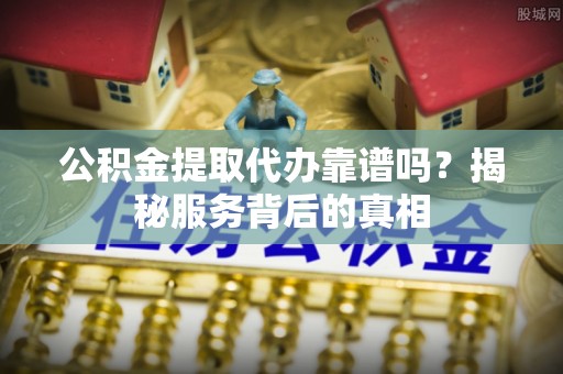 曲周公积金提取代办靠谱吗？揭秘服务背后的真相