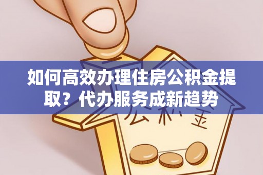 曲周如何高效办理住房公积金提取？代办服务成新趋势