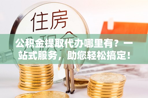 曲周公积金提取代办哪里有？一站式服务，助您轻松搞定！