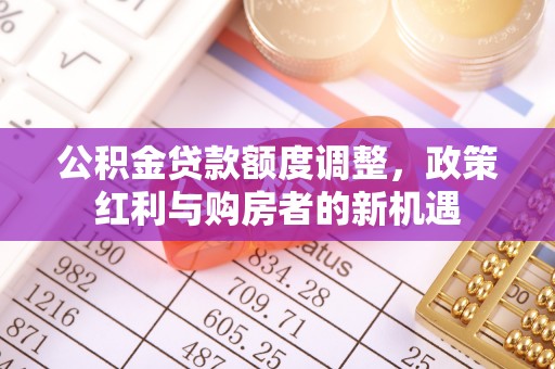 曲周公积金贷款额度调整，政策红利与购房者的新机遇
