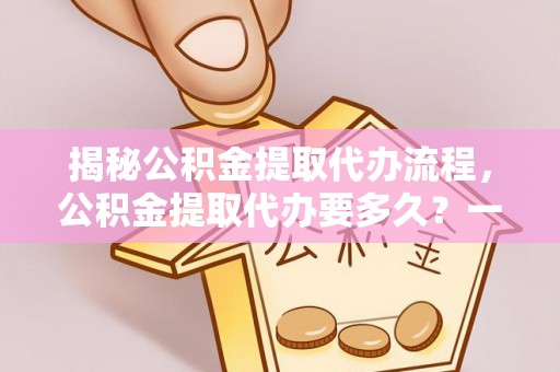 曲周揭秘公积金提取代办流程，公积金提取代办要多久？一文读懂