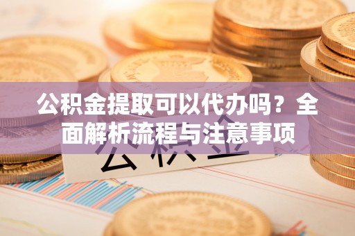 曲周公积金提取可以代办吗？全面解析流程与注意事项