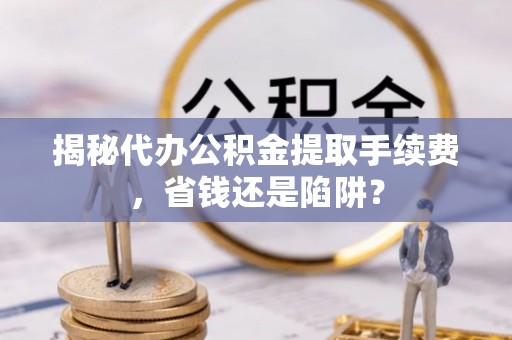 曲周揭秘代办公积金提取手续费，省钱还是陷阱？