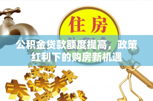曲周公积金贷款额度提高，政策红利下的购房新机遇