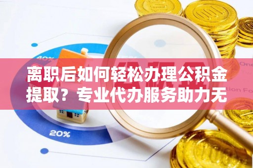 曲周离职后如何轻松办理公积金提取？专业代办服务助力无忧