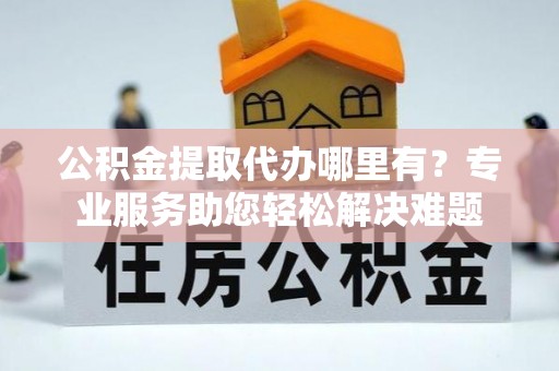 曲周公积金提取代办哪里有？专业服务助您轻松解决难题