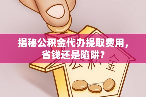 曲周揭秘公积金代办提取费用，省钱还是陷阱？