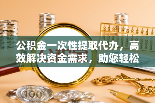 曲周公积金一次性提取代办，高效解决资金需求，助您轻松应对生活难题