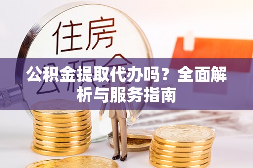曲周公积金提取代办吗？全面解析与服务指南