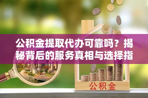 曲周公积金提取代办可靠吗？揭秘背后的服务真相与选择指南