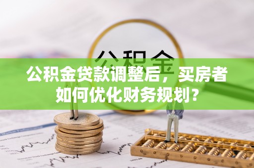 曲周公积金贷款调整后，买房者如何优化财务规划？