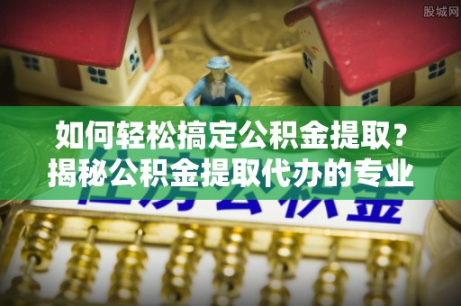 曲周如何轻松搞定公积金提取？揭秘公积金提取代办的专业服务