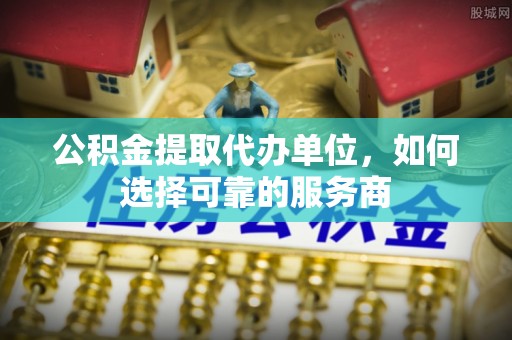 曲周公积金提取代办单位，如何选择可靠的服务商