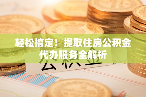 曲周轻松搞定！提取住房公积金代办服务全解析