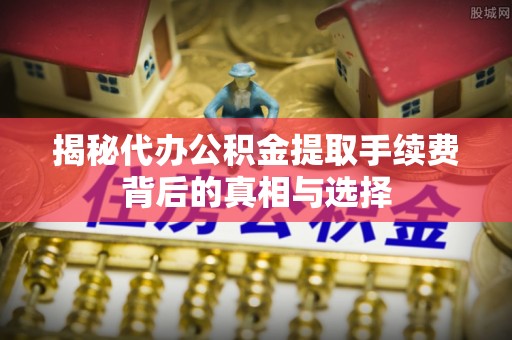 曲周揭秘代办公积金提取手续费背后的真相与选择