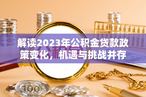 曲周解读2023年公积金贷款政策变化，机遇与挑战并存
