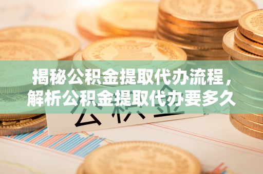 曲周揭秘公积金提取代办流程，解析公积金提取代办要多久的真相