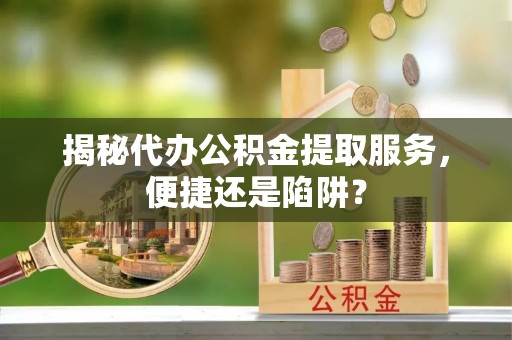 曲周揭秘代办公积金提取服务，便捷还是陷阱？