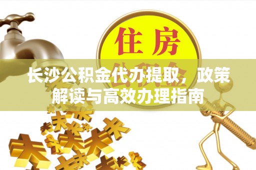 曲周长沙公积金代办提取，政策解读与高效办理指南