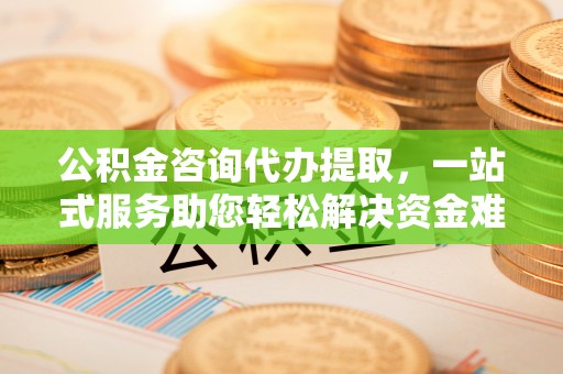 曲周公积金咨询代办提取，一站式服务助您轻松解决资金难题