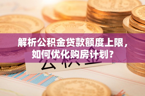 曲周解析公积金贷款额度上限，如何优化购房计划？