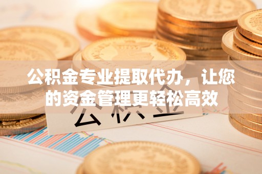 曲周公积金专业提取代办，让您的资金管理更轻松高效