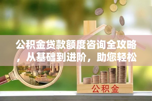 曲周公积金贷款额度咨询全攻略，从基础到进阶，助您轻松掌握关键要点
