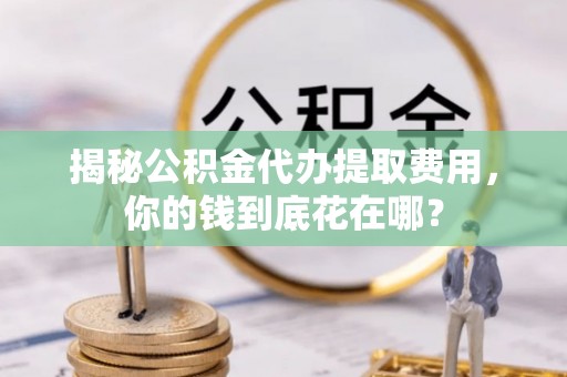 曲周揭秘公积金代办提取费用，你的钱到底花在哪？
