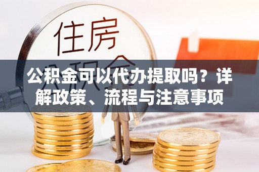 曲周公积金可以代办提取吗？详解政策、流程与注意事项