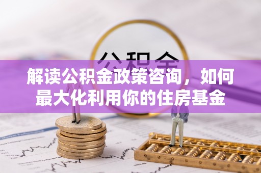 曲周解读公积金政策咨询，如何最大化利用你的住房基金