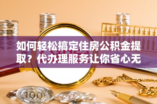 曲周如何轻松搞定住房公积金提取？代办理服务让你省心无忧