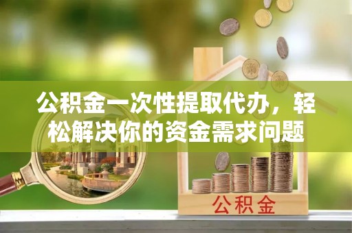 曲周公积金一次性提取代办，轻松解决你的资金需求问题