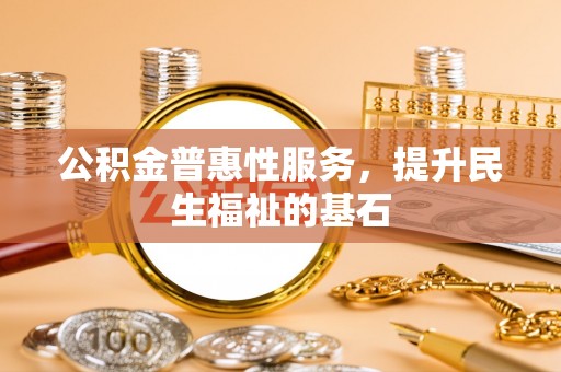 曲周公积金普惠性服务，提升民生福祉的基石
