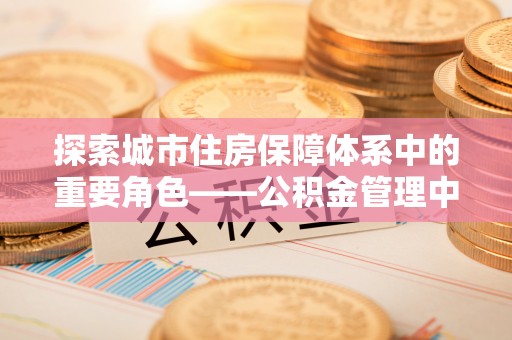 曲周探索城市住房保障体系中的重要角色——公积金管理中心