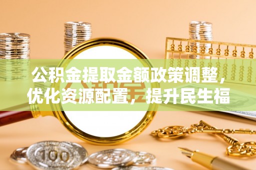 曲周公积金提取金额政策调整，优化资源配置，提升民生福祉