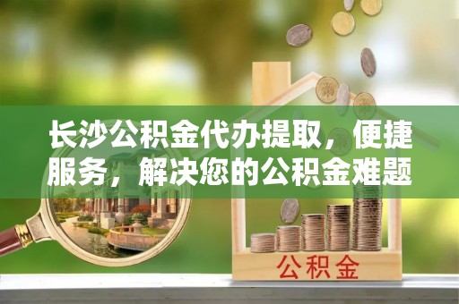 曲周长沙公积金代办提取，便捷服务，解决您的公积金难题