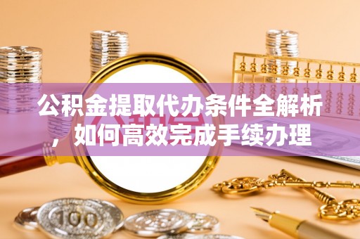 曲周公积金提取代办条件全解析，如何高效完成手续办理