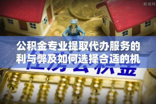 曲周公积金专业提取代办服务的利与弊及如何选择合适的机构