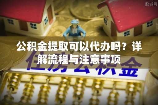 曲周公积金提取可以代办吗？详解流程与注意事项