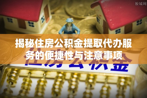 曲周揭秘住房公积金提取代办服务的便捷性与注意事项