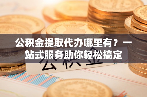 曲周公积金提取代办哪里有？一站式服务助你轻松搞定