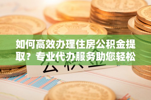 曲周如何高效办理住房公积金提取？专业代办服务助您轻松搞定