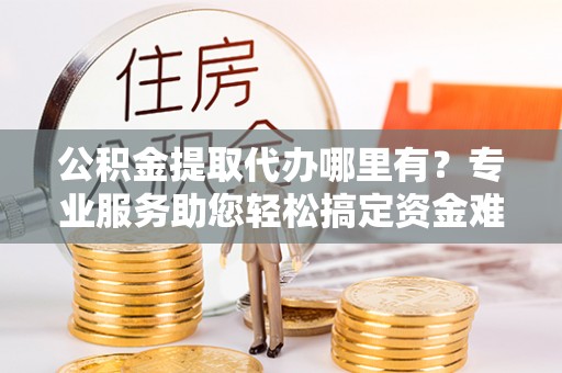 曲周公积金提取代办哪里有？专业服务助您轻松搞定资金难题