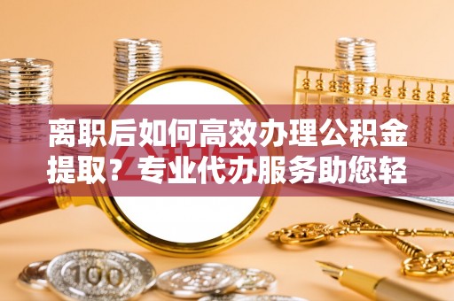 曲周离职后如何高效办理公积金提取？专业代办服务助您轻松搞定