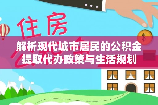 曲周解析现代城市居民的公积金提取代办政策与生活规划