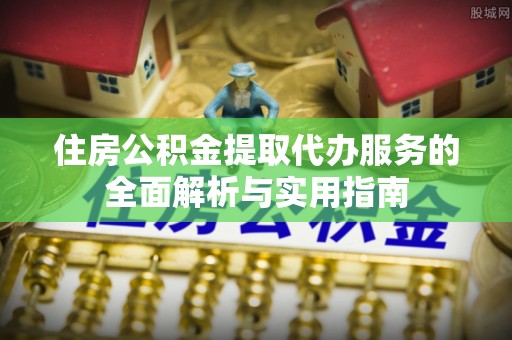 曲周住房公积金提取代办服务的全面解析与实用指南