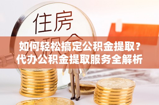 曲周如何轻松搞定公积金提取？代办公积金提取服务全解析