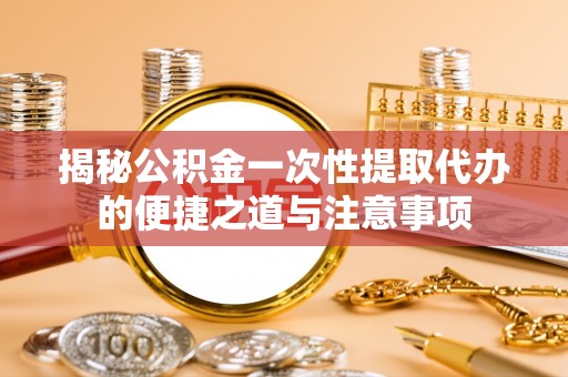 曲周揭秘公积金一次性提取代办的便捷之道与注意事项
