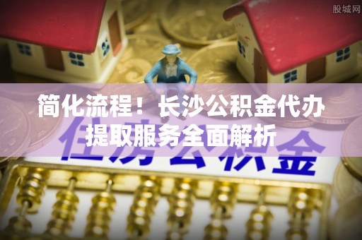 曲周简化流程！长沙公积金代办提取服务全面解析
