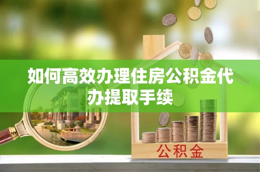 曲周如何高效办理住房公积金代办提取手续